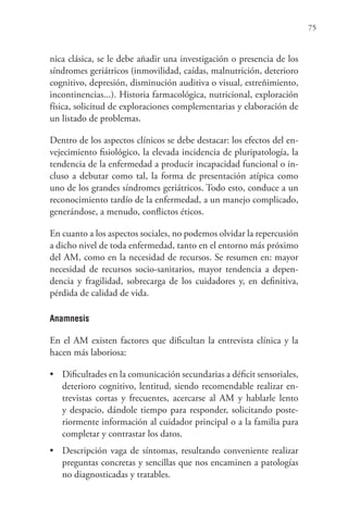 75
nica clásica, se le debe añadir una investigación o presencia de los
síndromes geriátricos (inmovilidad, caídas, malnutrición, deterioro
cognitivo, depresión, disminución auditiva o visual, estreñimiento,
incontinencias...). Historia farmacológica, nutricional, exploración
física, solicitud de exploraciones complementarias y elaboración de
un listado de problemas.
Dentro de los aspectos clínicos se debe destacar: los efectos del en-
vejecimiento fisiológico, la elevada incidencia de pluripatología, la
tendencia de la enfermedad a producir incapacidad funcional o in-
cluso a debutar como tal, la forma de presentación atípica como
uno de los grandes síndromes geriátricos. Todo esto, conduce a un
reconocimiento tardío de la enfermedad, a un manejo complicado,
generándose, a menudo, conflictos éticos.
En cuanto a los aspectos sociales, no podemos olvidar la repercusión
a dicho nivel de toda enfermedad, tanto en el entorno más próximo
del AM, como en la necesidad de recursos. Se resumen en: mayor
necesidad de recursos socio-sanitarios, mayor tendencia a depen-
dencia y fragilidad, sobrecarga de los cuidadores y, en definitiva,
pérdida de calidad de vida.
Anamnesis
En el AM existen factores que dificultan la entrevista clínica y la
hacen más laboriosa:
• Dificultades en la comunicación secundarias a déficit sensoriales,
deterioro cognitivo, lentitud, siendo recomendable realizar en-
trevistas cortas y frecuentes, acercarse al AM y hablarle lento
y despacio, dándole tiempo para responder, solicitando poste-
riormente información al cuidador principal o a la familia para
completar y contrastar los datos.
• Descripción vaga de síntomas, resultando conveniente realizar
preguntas concretas y sencillas que nos encaminen a patologías
no diagnosticadas y tratables.
 