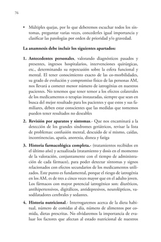 76
• Múltiples quejas, por lo que deberemos escuchar todos los sín-
tomas, preguntar varias veces, concederles igual importancia y
clasificar las patologías por orden de prioridad y/o gravedad.
La anamnesis debe incluir los siguientes apartados:
1. Antecedentes personales, valorando diagnósticos pasados y
presentes, ingresos hospitalarios, intervenciones quirúrgicas,
etc., determinando su repercusión sobre la esfera funcional y
mental. El tener conocimiento exacto de las co-morbilidades,
su grado de evolución y compromiso físico de las personas AM,
nos llevará a cometer menor número de iatrogénias en nuestros
pacientes. No tenemos que tener temor a los efectos colaterales
de los medicamentos o terapias instauradas, siempre que sean en
busca del mejor resultado para los pacientes y que estos y sus fa-
miliares, deben estar conscientes que las medidas que tomemos
pueden tener resultados no deseables
2. Revisión por aparatos y síntomas.- Que nos encaminará a la
detección de los grandes síndromes geriátricos, revisar la lista
de problemas: confusión mental, descuido de sí mismo, caídas,
incontinencias, apatía, anorexia, disnea y fatiga
3. Historia farmacológica completa.- (tratamientos recibidos en
el último año) y actualizada (tratamiento y dosis en el momento
de la valoración, conjuntamente con el tiempo de administra-
ción de cada fármaco), para poder detectar síntomas y signos
relacionados con efectos secundarios de los medicamentos utili-
zados. Este punto es fundamental, porque el riesgo de iatrogénia
en los AM, es de tres a cinco veces mayor que en el adulto joven.
Los fármacos con mayor potencial iatrogénico son: diuréticos,
antihipertensivos, digitálicos, antidepresivos, neurolépticos, va-
sodilatadores cerebrales y sedantes.
4. Historia nutricional.- Interrogaremos acerca de la dieta habi-
tual, número de comidas al día, número de alimentos por co-
mida, dietas prescritas. No olvidaremos la importancia de eva-
luar los factores que afectan al estado nutricional de nuestros
 