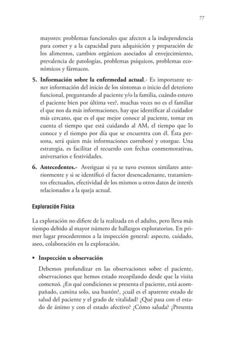 77
mayores: problemas funcionales que afecten a la independencia
para comer y a la capacidad para adquisición y preparación de
los alimentos, cambios orgánicos asociados al envejecimiento,
prevalencia de patologías, problemas psíquicos, problemas eco-
nómicos y fármacos.
5. Información sobre la enfermedad actual.- Es importante te-
ner información del inicio de los síntomas o inicio del deterioro
funcional, preguntando al paciente y/o la familia, cuándo estuvo
el paciente bien por última vez?, muchas veces no es el familiar
el que nos da más informaciones, hay que identificar al cuidador
más cercano, que es el que mejor conoce al paciente, tomar en
cuenta el tiempo que está cuidando al AM, el tiempo que lo
conoce y el tiempo por día que se encuentra con él. Ésta per-
sona, será quien más informaciones corroboré y otorgue. Una
estrategia, es facilitar el recuerdo con fechas conmemorativas,
aniversarios e festividades.
6. Antecedentes.- Averiguar si ya se tuvo eventos similares ante-
riormente y si se identificó el factor desencadenante, tratamien-
tos efectuados, efectividad de los mismos u otros datos de interés
relacionados a la queja actual.
Exploración Física
La exploración no difiere de la realizada en el adulto, pero lleva más
tiempo debido al mayor número de hallazgos exploratorios. En pri-
mer lugar procederemos a la inspección general: aspecto, cuidado,
aseo, colaboración en la exploración.
• Inspección u observación
Debemos profundizar en las observaciones sobre el paciente,
observaciones que hemos estado recopilando desde que la visita
comenzó. ¿En qué condiciones se presenta el paciente, está acom-
pañado, camina solo, usa bastón?, ¿cuál es el aparente estado de
salud del paciente y el grado de vitalidad? ¿Qué pasa con el esta-
do de ánimo y con el estado afectivo? ¿Cómo saluda? ¿Presenta
 