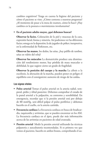 78
cambios cognitivos? Tenga en cuenta la higiene del paciente y
cómo el paciente se viste. ¿Cómo contesta a nuestras preguntas?
¿Al momento de pasar a la mesa de examen, cómo lo hace? ¿Hay
cambios en la postura o movimientos involuntarios?
• En el paciente adulto mayor, ¿qué debemos buscar?
Observar la facies. Coloración de la piel y mucosas de la cara,
expresión facial, forma y simetría. Así podremos ver las diferentes
facies; omega en la depresión; la de jugador de póker; inexpresiva,
en la enfermedad de Parkinson, etc.
Observar las manos, los dedos, las uñas, ¿hay palillo de tambor,
uñas en vidrio del reloj?
Observar los músculos La desnutrición produce una disminu-
ción del rendimiento motor, hay pérdida de masa muscular o
debilidad, lo que sugiere cierto un grado de fragilidad.
Observar la posición del cuerpo y la marcha La cifosis o la
escoliosis, la alteración de la marcha, pueden poner en peligro el
equilibrio con el consiguiente aumento de riesgo de las caídas.
Los signos vitales
• Pulso arterial Tomar el pulso arterial en la arteria radial, tem-
poral, pédio y tibial posterior. Debemos comprobar el estado de
la pared arterial a la palpación, su contorno y sensibilidad. En
emergencia, recordar que si la presión arterial está por debajo
de 80 mmHg. será difícil palpar el pulso periférico y debemos
hacerlo en el cuello, en la arteria carótida.
• Frecuencia cardíaca La frecuencia cardiaca en busca de bradicar-
dia, taquicardia y arritmias, que se pueden encontrar en los AM.
La frecuencia cardiaca en el ápex, puede dar más información
acerca de las arritmias en pacientes de edad avanzada.
• Presión arterial Medir la presión arterial utilizando las técnicas
palpatoria y auscultatoria recomendadas. Si es primera vez que
vemos al paciente, hacerlo en ambos brazos, comprobando el au-
 