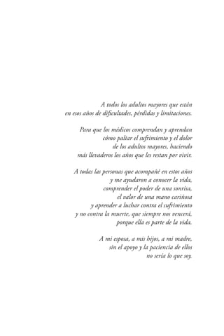 7
A todos los adultos mayores que están
en esos años de dificultades, pérdidas y limitaciones.
Para que los médicos comprendan y aprendan
cómo paliar el sufrimiento y el dolor
de los adultos mayores, haciendo
más llevaderos los años que les restan por vivir.
A todas las personas que acompañé en estos años
y me ayudaron a conocer la vida,
comprender el poder de una sonrisa,
el valor de una mano cariñosa
y aprender a luchar contra el sufrimiento
y no contra la muerte, que siempre nos vencerá,
porque ella es parte de la vida.
A mi esposa, a mis hijos, a mi madre,
sin el apoyo y la paciencia de ellos
no sería lo que soy.
 