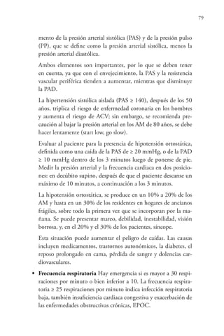 79
mento de la presión arterial sistólica (PAS) y de la presión pulso
(PP), que se define como la presión arterial sistólica, menos la
presión arterial diastólica.
Ambos elementos son importantes, por lo que se deben tener
en cuenta, ya que con el envejecimiento, la PAS y la resistencia
vascular periférica tienden a aumentar, mientras que disminuye
la PAD.
La hipertensión sistólica aislada (PAS ≥ 140), después de los 50
años, triplica el riesgo de enfermedad coronaria en los hombres
y aumenta el riesgo de ACV; sin embargo, se recomienda pre-
caución al bajar la presión arterial en los AM de 80 años, se debe
hacer lentamente (start low, go slow).
Evaluar al paciente para la presencia de hipotensión ortostática,
definida como una caída de la PAS de ≥ 20 mmHg, o de la PAD
≥ 10 mmHg dentro de los 3 minutos luego de ponerse de pie.
Medir la presión arterial y la frecuencia cardiaca en dos posicio-
nes: en decúbito supino, después de que el paciente descanse un
máximo de 10 minutos, a continuación a los 3 minutos.
La hipotensión ortostática, se produce en un 10% a 20% de los
AM y hasta en un 30% de los residentes en hogares de ancianos
frágiles, sobre todo la primera vez que se incorporan por la ma-
ñana. Se puede presentar mareo, debilidad, inestabilidad, visión
borrosa, y, en el 20% y el 30% de los pacientes, síncope.
Esta situación puede aumentar el peligro de caídas. Las causas
incluyen medicamentos, trastornos autonómicos, la diabetes, el
reposo prolongado en cama, pérdida de sangre y dolencias car-
diovasculares.
• Frecuencia respiratoria Hay emergencia si es mayor a 30 respi-
raciones por minuto o bien inferior a 10. La frecuencia respira-
toria ≥ 25 respiraciones por minuto indica infección respiratoria
baja, también insuficiencia cardiaca congestiva y exacerbación de
las enfermedades obstructivas crónicas, EPOC.
 