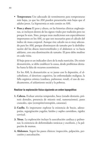 80
• Temperatura Uso adecuado de termómetros para temperaturas
más bajas, ya que los AM pueden presentarlas más bajas que el
adulto joven. La hipotermia es más común en AM.
• Peso y altura El peso y altura, en las historias clínicas anglosajo-
nas, se incluyen dentro de los signos vitales por tradición pero no
porque lo sean. Sino, porque estas mediciones son especialmente
importantes en los AM, ya que son necesarios para el cálculo del
índice de masa corporal. Aunque éste calculo no es muy adecua-
do para los AM, porque disminuyen de tamaño por la deshidra-
tación del los discos interverterbrales y el abdomen se va hacia
adelante, con esta disminución de tamaño. El peso debe medirse
en cada visita.
El bajo peso es un indicador clave de la mala nutrición. De existir
desnutrición, se debe establecer la causa, desde problemas denta-
les hasta la falta de recursos económicos.
En los AM, la desnutrición se ve junto con la depresión, el al-
coholismo, el deterioro cognitivo, las enfermedades malignas, la
falla orgánica crónica (cardiaca, pulmonar, renal), el uso de me-
dicamentos, el aislamiento social y la pobreza.
Realizar la exploración física siguiendo un orden topográfico:
1. Cabeza. Evaluar arterias temporales, boca (estado dentario, pró-
tesis dentales, presencia de micosis oral, tumoraciones), pares
craneales, ojos (ectropión/entropión, cataratas).
2. Cuello. Es importante explorar la existencia de bocio, adeno-
patías, regurgitación yugular, latidos y soplos carotídeos, rigidez
cervical.
3. Tórax. La exploración incluye la auscultación cardiaca y pulmo-
nar, la existencia de deformidades torácicas y escoliosis, y la pal-
pación de mamas.
4. Abdomen. Seguir los pasos clásicos: inspección, palpación, per-
cusión y auscultación.
 