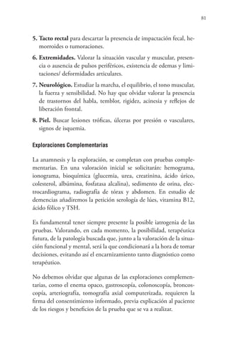 81
5. Tacto rectal para descartar la presencia de impactación fecal, he-
morroides o tumoraciones.
6. Extremidades. Valorar la situación vascular y muscular, presen-
cia o ausencia de pulsos periféricos, existencia de edemas y limi-
taciones/ deformidades articulares.
7. Neurológico. Estudiar la marcha, el equilibrio, el tono muscular,
la fuerza y sensibilidad. No hay que olvidar valorar la presencia
de trastornos del habla, temblor, rigidez, acinesia y reflejos de
liberación frontal.
8. Piel. Buscar lesiones tróficas, úlceras por presión o vasculares,
signos de isquemia.
Exploraciones Complementarias
La anamnesis y la exploración, se completan con pruebas comple-
mentarias. En una valoración inicial se solicitarán: hemograma,
ionograma, bioquímica (glucemia, urea, creatinina, ácido úrico,
colesterol, albúmina, fosfatasa alcalina), sedimento de orina, elec-
trocardiograma, radiografía de tórax y abdomen. En estudio de
demencias añadiremos la petición serología de lúes, vitamina B12,
ácido fólico y TSH.
Es fundamental tener siempre presente la posible iatrogenia de las
pruebas. Valorando, en cada momento, la posibilidad, terapéutica
futura, de la patología buscada que, junto a la valoración de la situa-
ción funcional y mental, será la que condicionará a la hora de tomar
decisiones, evitando así el encarnizamiento tanto diagnóstico como
terapéutico.
No debemos olvidar que algunas de las exploraciones complemen-
tarias, como el enema opaco, gastroscopía, colonoscopía, broncos-
copía, arteriografía, tomografía axial computerizada, requieren la
firma del consentimiento informado, previa explicación al paciente
de los riesgos y beneficios de la prueba que se va a realizar.
 