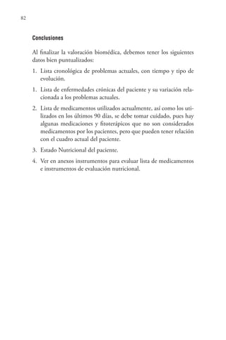 82
Conclusiones
Al finalizar la valoración biomédica, debemos tener los siguientes
datos bien puntualizados:
1. Lista cronológica de problemas actuales, con tiempo y tipo de
evolución.
1. Lista de enfermedades crónicas del paciente y su variación rela-
cionada a los problemas actuales.
2. Lista de medicamentos utilizados actualmente, así como los uti-
lizados en los últimos 90 días, se debe tomar cuidado, pues hay
algunas medicaciones y fitoterápicos que no son considerados
medicamentos por los pacientes, pero que pueden tener relación
con el cuadro actual del paciente.
3. Estado Nutricional del paciente.
4. Ver en anexos instrumentos para evaluar lista de medicamentos
e instrumentos de evaluación nutricional.
 