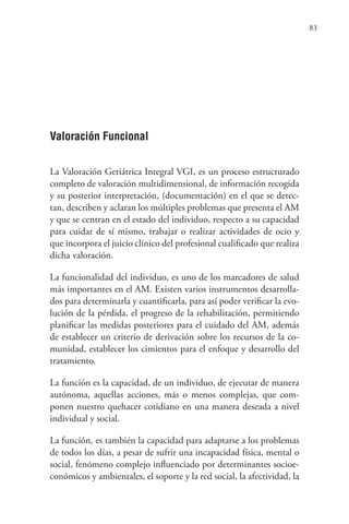 83
Valoración Funcional
La Valoración Geriátrica Integral VGI, es un proceso estructurado
completo de valoración multidimensional, de información recogida
y su posterior interpretación, (documentación) en el que se detec-
tan, describen y aclaran los múltiples problemas que presenta el AM
y que se centran en el estado del individuo, respecto a su capacidad
para cuidar de sí mismo, trabajar o realizar actividades de ocio y
que incorpora el juicio clínico del profesional cualificado que realiza
dicha valoración.
La funcionalidad del individuo, es uno de los marcadores de salud
más importantes en el AM. Existen varios instrumentos desarrolla-
dos para determinarla y cuantificarla, para así poder verificar la evo-
lución de la pérdida, el progreso de la rehabilitación, permitiendo
planificar las medidas posteriores para el cuidado del AM, además
de establecer un criterio de derivación sobre los recursos de la co-
munidad, establecer los cimientos para el enfoque y desarrollo del
tratamiento.
La función es la capacidad, de un individuo, de ejecutar de manera
autónoma, aquellas acciones, más o menos complejas, que com-
ponen nuestro quehacer cotidiano en una manera deseada a nivel
individual y social.
La función, es también la capacidad para adaptarse a los problemas
de todos los días, a pesar de sufrir una incapacidad física, mental o
social, fenómeno complejo influenciado por determinantes socioe-
conómicos y ambientales, el soporte y la red social, la afectividad, la
 