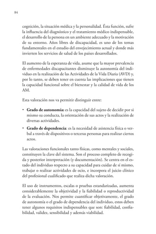 84
cognición, la situación médica y la personalidad. Ésta función, sufre
la influencia del diagnóstico y el tratamiento médico indispensable,
el desarrollo de la persona en un ambiente adecuado y la motivación
de su entorno. Años libres de discapacidad, es uno de los temas
fundamentales en el estudio del envejecimiento actual y donde más
invierten los servicios de salud de los países desarrollados.
El aumento de la esperanza de vida, asume que la mayor prevalencia
de enfermedades discapacitantes disminuye la autonomía del indi-
viduo en la realización de las Actividades de la Vida Diaria (AVD) y,
por lo tanto, se deben tener en cuenta las implicaciones que tienen
la capacidad funcional sobre el bienestar y la calidad de vida de los
AM.
Esta valoración nos va permitir distinguir entre:
• Grado de autonomía: es la capacidad del sujeto de decidir por si
mismo su conducta, la orientación de sus actos y la realización de
diversas actividades.
• Grado de dependencia: es la necesidad de asistencia física o ver-
bal a través de dispositivos o terceras personas para realizar ciertos
actos.
Las valoraciones funcionales tanto físicas, como mentales y sociales,
constituyen la clave del sistema. Son el proceso completo de recogi-
da y posterior interpretación (y documentación). Se centra en el es-
tado del individuo respecto a su capacidad para cuidar de sí mismo,
trabajar o realizar actividades de ocio, e incorpora el juicio clínico
del profesional cualificado que realiza dicha valoración.
El uso de instrumentos, escalas o pruebas estandarizadas, aumenta
considerablemente la objetividad y la fiabilidad o reproductividad
de la evaluación. Nos permite cuantificar objetivamente, el grado
de autonomía o el grado de dependencia del individuo, estos deben
tener algunos requisitos indispensables que son: fiabilidad, confia-
bilidad, validez, sensibilidad y además viabilidad.
 