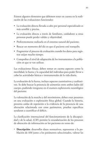 85
Existen algunos elementos que debemos tener en cuenta en la reali-
zación de las evaluaciones funcionales:
• La evaluación directa llevada a cabo por personal especializado es
más sensible y precisa.
• La evaluación directa a través de familiares, cuidadores u otras
personas puede perder validez y objetividad.
• Preferentemente realizarla en el entorno natural del paciente.
• Buscar un momento del día en que el paciente esté tranquilo.
• Fragmentar el proceso de evaluación cuando los datos para regis-
trar exijan mucho tiempo.
• Comprobar el nivel de adaptación de los instrumentos a la pobla-
ción en que se van utilizar.
Las evaluaciones físicas, deben tomar en cuenta aspectos como la
movilidad, la fuerza y la capacidad del individuo para poder llevar a
cabo las actividades básicas e instrumentales de la vida diaria.
La evaluación de la fuerza, incluye aspectos cuantitativos y cualitati-
vos. Se debe buscar la presencia de asimetrías entre ambos lados del
cuerpo, pudiendo integrarse en el examen exploratorio neurológico
del paciente.
La valoración de la marcha y del movimiento, deben estar presentes
en una evaluación o exploración física global. Cuando la historia,
presenta caídas de repetición o la evidencia de la presencia de una
alteración relacionada con estos parámetros, pruebas específicas
ayudaran a cuantificar el déficit.
La clasificación internacional del funcionamiento de la discapaci-
dad y de la salud, (CIF) permite la estandarización de los procesos
de obtención de información en los pacientes en torno de:
• Descripción: desarrollar datos normativos, representar a la po-
blación de AM junto a los parámetros seleccionados, valorar las
 