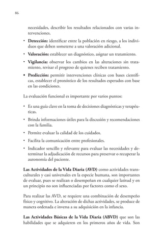86
necesidades, describir los resultados relacionados con varias in-
tervenciones.
• Detección: identificar entre la población en riesgo, a los indivi-
duos que deben someterse a una valoración adicional.
• Valoración: establecer un diagnóstico, asignar un tratamiento.
• Vigilancia: observar los cambios en las alteraciones sin trata-
miento, revisar el progreso de quienes reciben tratamiento.
• Predicción: permitir intervenciones clínicas con bases científi-
cas, establecer el pronóstico de los resultados esperados con base
en las condiciones.
La evaluación funcional es importante por varios puntos:
• Es una guía clave en la toma de decisiones diagnósticas y terapéu-
ticas.
• Brinda informaciones útiles para la discusión y recomendaciones
con la familia.
• Permite evaluar la calidad de los cuidados.
• Facilita la comunicación entre profesionales.
• Indicador sencillo y relevante para evaluar las necesidades y de-
terminar la adjudicación de recursos para preservar o recuperar la
autonomía del paciente.
Las Actividades de la Vida Diaria (AVD) como actividades trans-
culturales y casi universales en la especie humana, son importantes
de evaluar, pues se realizan o desempeñan en cualquier latitud y en
un principio no son influenciadas por factores como el sexo.
Para realizar las AVD, se requiere una combinación de desempeño
físico y cognitivo. La alteración de dichas actividades, se produce de
manera ordenada e inversa a su adquisición en la infancia.
Las Actividades Básicas de la Vida Diaria (ABVD) que son las
habilidades que se adquieren en los primeros años de vida. Son
 