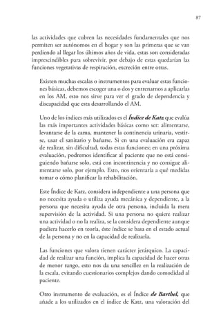 87
las actividades que cubren las necesidades fundamentales que nos
permiten ser autónomos en el hogar y son las primeras que se van
perdiendo al llegar los últimos años de vida, estas son consideradas
imprescindibles para sobrevivir, por debajo de estas quedarían las
funciones vegetativas de respiración, excreción entre otras.
Existen muchas escalas o instrumentos para evaluar estas funcio-
nes básicas, debemos escoger una o dos y entrenarnos a aplicarlas
en los AM, esto nos sirve para ver el grado de dependencia y
discapacidad que esta desarrollando el AM.
Uno de los índices más utilizados es el Índice de Katz que evalúa
las más importantes actividades básicas como ser: alimentarse,
levantarse de la cama, mantener la continencia urinaria, vestir-
se, usar el sanitario y bañarse. Si en una evaluación era capaz
de realizar, sin dificultad, todas estas funciones; en una próxima
evaluación, podremos identificar al paciente que no está consi-
guiendo bañarse solo, está con incontinencia y no consigue ali-
mentarse solo, por ejemplo. Esto, nos orientaría a qué medidas
tomar o cómo planificar la rehabilitación.
Este Índice de Katz, considera independiente a una persona que
no necesita ayuda o utiliza ayuda mecánica y dependiente, a la
persona que necesita ayuda de otra persona, incluida la mera
supervisión de la actividad. Si una persona no quiere realizar
una actividad o no la realiza, se la considera dependiente aunque
pudiera hacerlo en teoría, éste índice se basa en el estado actual
de la persona y no en la capacidad de realizarla.
Las funciones que valora tienen carácter jerárquico. La capaci-
dad de realizar una función, implica la capacidad de hacer otras
de menor rango, esto nos da una sencillez en la realización de
la escala, evitando cuestionarios complejos dando comodidad al
paciente.
Otro instrumento de evaluación, es el Índice de Barthel, que
añade a los utilizados en el índice de Katz, una valoración del
 