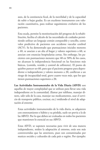 88
aseo, de la continencia fecal, de la movilidad y de la capacidad
de subir o bajar gradas. Es un excelente instrumento con valo-
ración cuantitativa, para realizar seguimiento evolutivo de los
pacientes.
Esta escala, permite la monitorización del progreso de la rehabi-
litación, facilita el cálculo de las necesidades de cuidados permi-
tiendo utilizar un lenguaje común comparable y sencillo, como
valor predictivo de pacientes con accidente vascular cerebral
(ACV). Se ha demostrado que puntuaciones iniciales menores
a 40, se asocian a un alta al hogar y valores superiores a 60, se
asocian con estancias hospitalarias cortas. Sin embargo, los pa-
cientes con puntuaciones menores que 40 en 50% de los casos,
no alcanzan la independencia funcional en las funciones más
básicas, (comida, vestido y control de esfínteres). El punto de
quiebre parecer ser 60, para que el paciente progrese para depen-
diente o independiente y valores menores a 20, conllevan a un
riesgo de incapacidad total, grave cuatro veces más, que los que
tienen puntuaciones superiores a 20.
Las Actividades Instrumentales de la Vida Diaria (AIVD) son
aquellas de mayor complejidad que se utilizan para llevar una vida
independiente en la comunidad, (llamar por teléfono, manejar di-
nero, salir solo de la casa, manejar sus medicamentos, usar el servi-
cio de transporte público, cocinar, etc.) midiendo el nivel de adap-
tación al entorno
Estas actividades instrumentales de la vida diaria, se adquieren
con entrenamiento o hábito y su pérdida, suele ser previa a la de
las ABVD. Por lo que deben ser evaluadas en todos los pacientes
que mantienen lo esencial en sus ABVD.
Estas AIVD, se suponen necesarias para vivir de una manera
independiente, miden la adaptación al entorno, estás son más
controvertidas que las anteriores, pues son contaminadas por
matices sociales y culturales de cada país o región. Por ejemplo:
 
