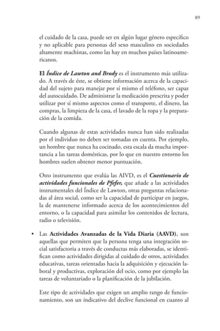 89
el cuidado de la casa, puede ser en algún lugar género específico
y no aplicable para personas del sexo masculino en sociedades
altamente machistas, como las hay en muchos países latinoame-
ricanos.
El Índice de Lawton and Brody es el instrumento más utiliza-
do. A través de éste, se obtiene información acerca de la capaci-
dad del sujeto para manejar por sí mismo el teléfono, ser capaz
del autocuidado. De administrar la medicación prescrita y poder
utilizar por sí mismo aspectos como el transporte, el dinero, las
compras, la limpieza de la casa, el lavado de la ropa y la prepara-
ción de la comida.
Cuando algunas de estas actividades nunca han sido realizadas
por el individuo no deben ser tomadas en cuenta. Por ejemplo,
un hombre que nunca ha cocinado, esta escala da mucha impor-
tancia a las tareas domésticas, por lo que en nuestro entorno los
hombres suelen obtener menor puntuación.
Otro instrumento que evalúa las AIVD, es el Cuestionario de
actividades funcionales de Pfefer, que añade a las actividades
instrumentales del Índice de Lawton, otras preguntas relaciona-
das al área social, como ser la capacidad de participar en juegos,
la de mantenerse informado acerca de los acontecimientos del
entorno, o la capacidad para asimilar los contenidos de lectura,
radio o televisión.
• Las Actividades Avanzadas de la Vida Diaria (AAVD), son
aquellas que permiten que la persona tenga una integración so-
cial satisfactoria a través de conductas más elaboradas, se identi-
fican como actividades dirigidas al cuidado de otros, actividades
educativas, tareas orientadas hacia la adquisición y ejecución la-
boral y productivas, exploración del ocio, como por ejemplo las
tareas de voluntariado o la planificación de la jubilación.
Este tipo de actividades que exigen un amplio rango de funcio-
namiento, son un indicativo del declive funcional en cuanto al
 