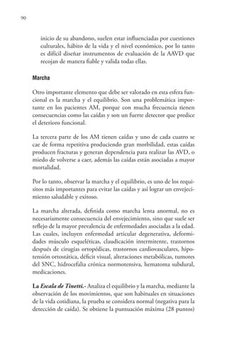 90
inicio de su abandono, suelen estar influenciadas por cuestiones
culturales, hábito de la vida y el nivel económico, por lo tanto
es difícil diseñar instrumentos de evaluación de la AAVD que
recojan de manera fiable y valida todas ellas.
Marcha
Otro importante elemento que debe ser valorado en esta esfera fun-
cional es la marcha y el equilibrio. Son una problemática impor-
tante en los pacientes AM, porque con mucha frecuencia tienen
consecuencias como las caídas y son un fuerte detector que predice
el deterioro funcional.
La tercera parte de los AM tienen caídas y uno de cada cuatro se
cae de forma repetitiva produciendo gran morbilidad, estas caídas
producen fracturas y generan dependencia para realizar las AVD, o
miedo de volverse a caer, además las caídas están asociadas a mayor
mortalidad.
Por lo tanto, observar la marcha y el equilibrio, es uno de los requi-
sitos más importantes para evitar las caídas y así lograr un envejeci-
miento saludable y exitoso.
La marcha alterada, definida como marcha lenta anormal, no es
necesariamente consecuencia del envejecimiento, sino que suele ser
reflejo de la mayor prevalencia de enfermedades asociadas a la edad.
Las cuales, incluyen enfermedad articular degenerativa, deformi-
dades músculo esqueléticas, claudicación intermitente, trastornos
después de cirugías ortopédicas, trastornos cardiovasculares, hipo-
tensión ortostática, déficit visual, alteraciones metabólicas, tumores
del SNC, hidrocefalia crónica normotensiva, hematoma subdural,
medicaciones.
La Escala de Tinetti.- Analiza el equilibrio y la marcha, mediante la
observación de los movimientos, que son habituales en situaciones
de la vida cotidiana, la prueba se considera normal (negativa para la
detección de caída). Se obtiene la puntuación máxima (28 puntos)
 