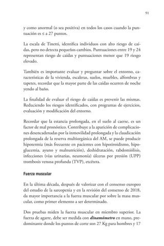 91
y como anormal (o sea positiva) en todos los casos cuando la pun-
tuación es ≤ a 27 puntos.
La escala de Tinetti, identifica individuos con alto riesgo de caí-
das, pero no detecta pequeños cambios. Puntuaciones entre 19 y 24
representan riesgo de caídas y puntuaciones menor que 19 riesgo
elevado.
También es importante evaluar y preguntar sobre el entorno, ca-
racterísticas de la vivienda, escaleras, suelos, muebles, alfombras y
tapetes, recordar que la mayor parte de las caídas ocurren de noche
yendo al baño.
La finalidad de evaluar el riesgo de caídas es prevenir las mismas.
Reduciendo los riesgos identificados, con programas de ejercicios,
evaluación y modificación del entorno.
Recordar que la estancia prolongada, en el suelo al caerse, es un
factor de mal pronóstico. Contribuye a la aparición de complicacio-
nes desencadenadas por la inmovilidad prolongada y la claudicación
prolongada de la reserva multiorgánica del AM, se puede producir
hipotermia (más frecuente en pacientes con hipotiroidismo, hipo-
glucemia, ayuno y malnutrición), deshidratación, rabdomiólisis,
infecciones (vías urinarias, neumonía) úlceras por presión (UPP)
trombosis venosa profunda (TVP), etcétera.
Fuerza muscular
En la última década, después de valorizar con el consenso europeo
del estudio de la sarcopenia y en la revisión del consenso de 2018,
da mayor importancia a la fuerza muscular por sobre la masa mus-
cular, como primer elemento a ser determinado.
Dos pruebas miden la fuerza muscular en miembro superior. La
fuerza de agarre, debe ser medida con dinamómetro en mano, pre-
dominante donde los puntos de corte son 27 Kg para hombres y 17
 