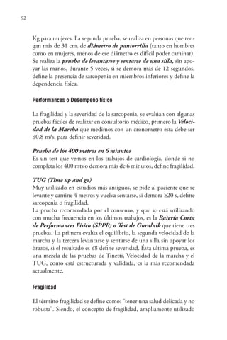 92
Kg para mujeres. La segunda prueba, se realiza en personas que ten-
gan más de 31 cm. de diámetro de pantorrilla (tanto en hombres
como en mujeres, menos de ese diámetro es difícil poder caminar).
Se realiza la prueba de levantarse y sentarse de una silla, sin apo-
yar las manos, durante 5 veces, si se demora más de 12 segundos,
define la presencia de sarcopenia en miembros inferiores y define la
dependencia física.
Performances o Desempeño físico
La fragilidad y la severidad de la sarcopenia, se evalúan con algunas
pruebas fáciles de realizar en consultorio médico, primero la Veloci-
dad de la Marcha que medimos con un cronometro esta debe ser
≤0.8 m/s, para definir severidad.
Prueba de los 400 metros en 6 minutos
Es un test que vemos en los trabajos de cardiología, donde si no
completa los 400 mts o demora más de 6 minutos, define fragilidad.
TUG (Time up and go)
Muy utilizado en estudios más antiguos, se pide al paciente que se
levante y camine 4 metros y vuelva sentarse, si demora ≥20 s, define
sarcopenia o fragilidad.
La prueba recomendada por el consenso, y que se está utilizando
con mucha frecuencia en los últimos trabajos, es la Batería Corta
de Performances Físico (SPPB) o Test de Guralnik que tiene tres
pruebas. La primera evalúa el equilibrio, la segunda velocidad de la
marcha y la tercera levantarse y sentarse de una silla sin apoyar los
brazos, si el resultado es ≤8 define severidad. Ésta ultima prueba, es
una mezcla de las pruebas de Tinetti, Velocidad de la marcha y el
TUG, como está estructurada y validada, es la más recomendada
actualmente.
Fragilidad
El término fragilidad se define como: “tener una salud delicada y no
robusta”. Siendo, el concepto de fragilidad, ampliamente utilizado
 