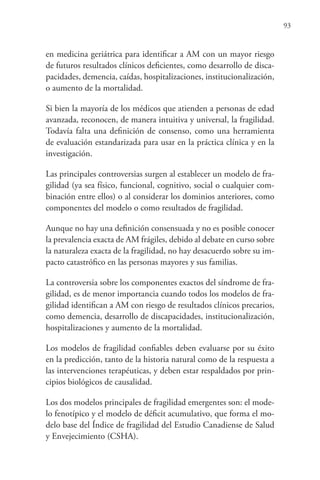 93
en medicina geriátrica para identificar a AM con un mayor riesgo
de futuros resultados clínicos deficientes, como desarrollo de disca-
pacidades, demencia, caídas, hospitalizaciones, institucionalización,
o aumento de la mortalidad.
Si bien la mayoría de los médicos que atienden a personas de edad
avanzada, reconocen, de manera intuitiva y universal, la fragilidad.
Todavía falta una definición de consenso, como una herramienta
de evaluación estandarizada para usar en la práctica clínica y en la
investigación.
Las principales controversias surgen al establecer un modelo de fra-
gilidad (ya sea físico, funcional, cognitivo, social o cualquier com-
binación entre ellos) o al considerar los dominios anteriores, como
componentes del modelo o como resultados de fragilidad.
Aunque no hay una definición consensuada y no es posible conocer
la prevalencia exacta de AM frágiles, debido al debate en curso sobre
la naturaleza exacta de la fragilidad, no hay desacuerdo sobre su im-
pacto catastrófico en las personas mayores y sus familias.
La controversia sobre los componentes exactos del síndrome de fra-
gilidad, es de menor importancia cuando todos los modelos de fra-
gilidad identifican a AM con riesgo de resultados clínicos precarios,
como demencia, desarrollo de discapacidades, institucionalización,
hospitalizaciones y aumento de la mortalidad.
Los modelos de fragilidad confiables deben evaluarse por su éxito
en la predicción, tanto de la historia natural como de la respuesta a
las intervenciones terapéuticas, y deben estar respaldados por prin-
cipios biológicos de causalidad.
Los dos modelos principales de fragilidad emergentes son: el mode-
lo fenotípico y el modelo de déficit acumulativo, que forma el mo-
delo base del Índice de fragilidad del Estudio Canadiense de Salud
y Envejecimiento (CSHA).
 
