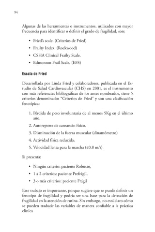 94
Algunas de las herramientas o instrumentos, utilizados con mayor
frecuencia para identificar o definir el grado de fragilidad, son:
• Fried’s scale. (Criterios de Fried)
• Frailty Index. (Rockwood)
• CSHA Clinical Frailty Scale.
• Edmonton Frail Scale. (EFS)
Escala de Fried
Desarrollada por Linda Fried y colaboradores, publicada en el Es-
tudio de Salud Cardiovascular (CHS) en 2001, es el instrumento
con más referencias bibliográficas de los antes nombrados, tiene 5
criterios denominados “Criterios de Fried” y son una clasificación
fenotípica:
1. Pérdida de peso involuntaria de al menos 5Kg en el último
año.
2. Autoreporte de cansancio físico.
3. Disminución de la fuerza muscular (dinamómetro)
4. Actividad física reducida.
5. Velocidad lenta para la marcha (≤0.8 m/s)
Si presenta:
• Ningún criterio: paciente Robusto,
• 1 a 2 criterios: paciente Prefrágil,
• 3 o más criterios: paciente Frágil
Este trabajo es importante, porque sugiere que se puede definir un
fenotipo de fragilidad y podría ser una base para la detección de
fragilidad en la atención de rutina. Sin embargo, no está claro cómo
se pueden traducir las variables de manera confiable a la práctica
clínica
 