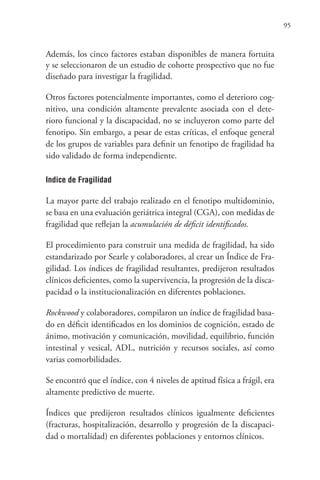 95
Además, los cinco factores estaban disponibles de manera fortuita
y se seleccionaron de un estudio de cohorte prospectivo que no fue
diseñado para investigar la fragilidad.
Otros factores potencialmente importantes, como el deterioro cog-
nitivo, una condición altamente prevalente asociada con el dete-
rioro funcional y la discapacidad, no se incluyeron como parte del
fenotipo. Sin embargo, a pesar de estas críticas, el enfoque general
de los grupos de variables para definir un fenotipo de fragilidad ha
sido validado de forma independiente.
Indice de Fragilidad
La mayor parte del trabajo realizado en el fenotipo multidominio,
se basa en una evaluación geriátrica integral (CGA), con medidas de
fragilidad que reflejan la acumulación de déficit identificados.
El procedimiento para construir una medida de fragilidad, ha sido
estandarizado por Searle y colaboradores, al crear un Índice de Fra-
gilidad. Los índices de fragilidad resultantes, predijeron resultados
clínicos deficientes, como la supervivencia, la progresión de la disca-
pacidad o la institucionalización en diferentes poblaciones.
Rockwood y colaboradores, compilaron un índice de fragilidad basa-
do en déficit identificados en los dominios de cognición, estado de
ánimo, motivación y comunicación, movilidad, equilibrio, función
intestinal y vesical, ADL, nutrición y recursos sociales, así como
varias comorbilidades.
Se encontró que el índice, con 4 niveles de aptitud física a frágil, era
altamente predictivo de muerte.
Índices que predijeron resultados clínicos igualmente deficientes
(fracturas, hospitalización, desarrollo y progresión de la discapaci-
dad o mortalidad) en diferentes poblaciones y entornos clínicos.
 