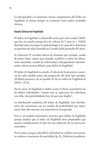 96
La discapacidad y la demencia, fueron componentes del Índice de
fragilidad, al mismo tiempo, se evaluaron como malos resultados
clínicos.
Escala Clínica de Fragilidad
El índice de fragilidad, se desarrolló como parte del estudio CSHA,
que fue un estudio prospectivo de cohorte de 5 años (n = 10263)
diseñado para investigar la epidemiología y la carga de la demencia
en personas de edad avanzada en Canadá (edad promedio 82 años).
Se utilizaron 92 variables básicas de síntomas (por ejemplo, estado
de ánimo bajo), signos (por ejemplo, temblor) y valores de labora-
torio anormales, estados de enfermedad y discapacidades (denomi-
nados colectivamente déficit), para definir la fragilidad.
El índice de fragilidad era simple, el cálculo de la presencia o ausen-
cia de cada variable como una proporción del total (por ejemplo,
20 déficit presentes, de un posible 92 da un índice de fragilidad de
20/92 = 0.22).
Por lo tanto, la fragilidad se define como el efecto acumulativo de
los déficit individuales: “cuanto más se equivocan los individuos
con ellos, más probabilidades hay de que sean frágiles”.
La distribución estadística del índice de fragilidad, (una distribu-
ción) fue consistente con un modelo de probabilidad que típica-
mente describe sistemas con redundancia incorporada.
Este es un modelo matemático atractivo para definir la fragilidad,
porque implica que el índice de fragilidad tiene propiedades que
apoyan completamente la idea de una reducción de la reserva ho-
meostática.
Por lo tanto, aunque cada déficit individual no conlleva una amena-
za evidente o inminente de mortalidad (p. Ej., Deficiencia auditiva),
 
