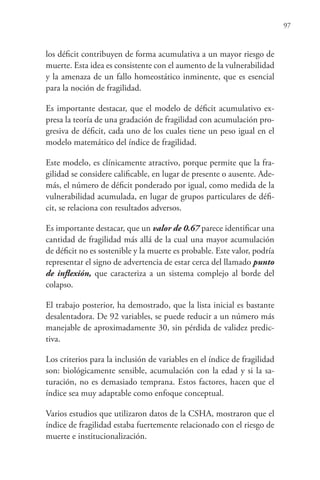 97
los déficit contribuyen de forma acumulativa a un mayor riesgo de
muerte. Esta idea es consistente con el aumento de la vulnerabilidad
y la amenaza de un fallo homeostático inminente, que es esencial
para la noción de fragilidad.
Es importante destacar, que el modelo de déficit acumulativo ex-
presa la teoría de una gradación de fragilidad con acumulación pro-
gresiva de déficit, cada uno de los cuales tiene un peso igual en el
modelo matemático del índice de fragilidad.
Este modelo, es clínicamente atractivo, porque permite que la fra-
gilidad se considere calificable, en lugar de presente o ausente. Ade-
más, el número de déficit ponderado por igual, como medida de la
vulnerabilidad acumulada, en lugar de grupos particulares de défi-
cit, se relaciona con resultados adversos.
Es importante destacar, que un valor de 0.67 parece identificar una
cantidad de fragilidad más allá de la cual una mayor acumulación
de déficit no es sostenible y la muerte es probable. Este valor, podría
representar el signo de advertencia de estar cerca del llamado punto
de inflexión, que caracteriza a un sistema complejo al borde del
colapso.
El trabajo posterior, ha demostrado, que la lista inicial es bastante
desalentadora. De 92 variables, se puede reducir a un número más
manejable de aproximadamente 30, sin pérdida de validez predic-
tiva.
Los criterios para la inclusión de variables en el índice de fragilidad
son: biológicamente sensible, acumulación con la edad y si la sa-
turación, no es demasiado temprana. Estos factores, hacen que el
índice sea muy adaptable como enfoque conceptual.
Varios estudios que utilizaron datos de la CSHA, mostraron que el
índice de fragilidad estaba fuertemente relacionado con el riesgo de
muerte e institucionalización.
 