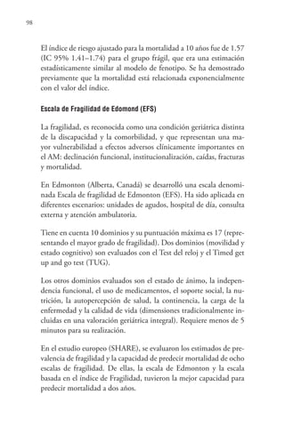98
El índice de riesgo ajustado para la mortalidad a 10 años fue de 1.57
(IC 95% 1.41–1.74) para el grupo frágil, que era una estimación
estadísticamente similar al modelo de fenotipo. Se ha demostrado
previamente que la mortalidad está relacionada exponencialmente
con el valor del índice.
Escala de Fragilidad de Edomond (EFS)
La fragilidad, es reconocida como una condición geriátrica distinta
de la discapacidad y la comorbilidad, y que representan una ma-
yor vulnerabilidad a efectos adversos clínicamente importantes en
el AM: declinación funcional, institucionalización, caídas, fracturas
y mortalidad.
En Edmonton (Alberta, Canadá) se desarrolló una escala denomi-
nada Escala de fragilidad de Edmonton (EFS). Ha sido aplicada en
diferentes escenarios: unidades de agudos, hospital de día, consulta
externa y atención ambulatoria.
Tiene en cuenta 10 dominios y su puntuación máxima es 17 (repre-
sentando el mayor grado de fragilidad). Dos dominios (movilidad y
estado cognitivo) son evaluados con el Test del reloj y el Timed get
up and go test (TUG).
Los otros dominios evaluados son el estado de ánimo, la indepen-
dencia funcional, el uso de medicamentos, el soporte social, la nu-
trición, la autopercepción de salud, la continencia, la carga de la
enfermedad y la calidad de vida (dimensiones tradicionalmente in-
cluidas en una valoración geriátrica integral). Requiere menos de 5
minutos para su realización.
En el estudio europeo (SHARE), se evaluaron los estimados de pre-
valencia de fragilidad y la capacidad de predecir mortalidad de ocho
escalas de fragilidad. De ellas, la escala de Edmonton y la escala
basada en el índice de Fragilidad, tuvieron la mejor capacidad para
predecir mortalidad a dos años.
 