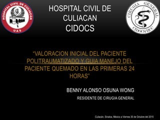 “VALORACION INICIAL DEL PACIENTE
POLITRAUMATIZADO Y GUIA MANEJO DEL
PACIENTE QUEMADO EN LAS PRIMERAS 24
HORAS”
HOSPITAL CIVIL DE
CULIACAN
CIDOCS
BENNY ALONSO OSUNA WONG
RESIDENTE DE CIRUGIA GENERAL
Culiacán, Sinaloa, México a Viernes 30 de Octubre del 2015
 