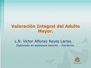 Valoración Integral del Adulto
Mayor.
L.N. Victor Alfonso Reyes Larios.
Diplomado en asistencia Geronto – Geriátrica.
 