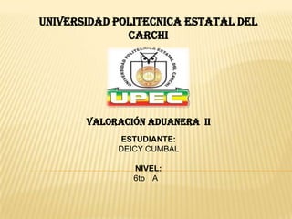 UNIVERSIDAD POLITECNICA ESTATAL DEL
              CARCHI




       VALORACIÓN ADUANERA II
            ESTUDIANTE:
            DEICY CUMBAL

               NIVEL:
               6to A
 