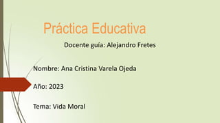 Práctica Educativa
Docente guía: Alejandro Fretes
Nombre: Ana Cristina Varela Ojeda
Año: 2023
Tema: Vida Moral
 