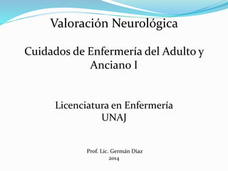 Valoración Neurológica 
Cuidados de Enfermería del Adulto y 
Anciano I 
Licenciatura en Enfermería 
UNAJ 
Prof. Lic. Germán Díaz 
2014 
 