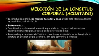 MEDICIÓN DE LA LONGITUD
CORPORAL (ACOSTADO)
• La longitud corporal debe medirse hasta los 2 años. Desde esta edad en adelante
se medirá en posición de pie.
• Instrumento :
• Se utilizará una cinta métrica metálica graduada en cm y mm, adosada a una
superficie horizontal plana y dura o en su defecto una mesa.
• En caso de que un menor de 2 años no permita ser acostado boca arriba mídale la
estatura en posición de pie y sume 0,7 cm para convertirla a longitud
 
