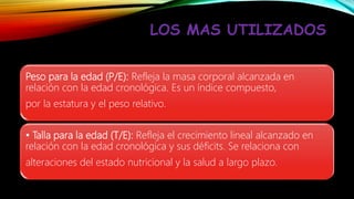 LOS MAS UTILIZADOS
Peso para la edad (P/E): Refleja la masa corporal alcanzada en
relación con la edad cronológica. Es un índice compuesto,
por la estatura y el peso relativo.
• Talla para la edad (T/E): Refleja el crecimiento lineal alcanzado en
relación con la edad cronológica y sus déficits. Se relaciona con
alteraciones del estado nutricional y la salud a largo plazo.
 