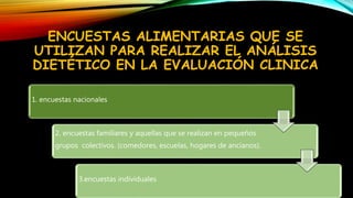 ENCUESTAS ALIMENTARIAS QUE SE
UTILIZAN PARA REALIZAR EL ANÁLISIS
DIETÉTICO EN LA EVALUACIÓN CLINICA
1. encuestas nacionales
2. encuestas familiares y aquellas que se realizan en pequeños
grupos colectivos. (comedores, escuelas, hogares de ancianos).
3.encuestas individuales
 