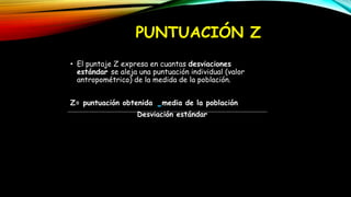 PUNTUACIÓN Z
• El puntaje Z expresa en cuantas desviaciones
estándar se aleja una puntuación individual (valor
antropométrico) de la medida de la población.
Z= puntuación obtenida media de la población
Desviación estándar
 
