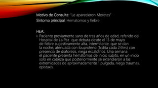 Motivo de Consulta: “Le aparecieron Moretes”
Síntoma principal: Hematomas y fiebre
HEA:
• Paciente previamente sano de tres años de edad, referido del
Hospital de La Paz que debuta desde el 13 de mayo
de fiebre sugestivamente alta, intermitente, que se dan
la noche, atenuada con ibuprofeno (1cdita cada 24hrs) con
presencia de diaforesis, niega escalofríos. Una semana
el paciente presenta hematomas de inicio súbito, en un inicio
solo en cabeza que posteriormente se extendieron a las
extremidades de aproximadamente 1 pulgada, niega traumas,
epistaxis.
 