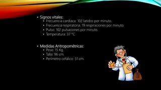 • Signos vitales:
• Frecuencia cardiaca: 102 latidos por minuto.
• Frecuencia respiratoria: 19 respiraciones por minuto
• Pulso: 102 pulsaciones por minuto.
• Temperatura: 37 °C
• Medidas Antropométricas:
• Peso: 15 Kg.
• Talla: 96 cm.
• Perímetro cefálico: 51 cm.
 