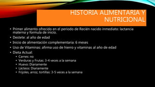 HISTORIA ALIMENTARIA Y
NUTRICIONAL
• Primer alimento ofrecido en el periodo de Recién nacido inmediato: lactancia
materna y formula de inicio.
• Destete: al año de edad
• Inicio de alimentación complementaria: 6 meses
• Uso de Vitaminas: afirma uso de hierro y vitaminas al año de edad
• Dieta Actual:
• Carnes: no
• Verduras y Frutas: 3-4 veces a la semana
• Huevo: Diariamente
• Lácteos: Diariamente
• Frijoles, arroz, tortillas: 3-5 veces a la semana
 