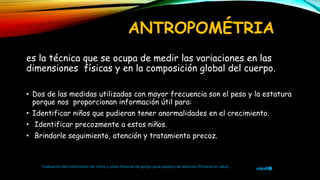 ANTROPOMÉTRIA
es la técnica que se ocupa de medir las variaciones en las
dimensiones físicas y en la composición global del cuerpo.
• Dos de las medidas utilizadas con mayor frecuencia son el peso y la estatura
porque nos proporcionan información útil para:
• Identificar niños que pudieran tener anormalidades en el crecimiento.
• Identificar precozmente a estos niños.
• Brindarle seguimiento, atención y tratamiento precoz.
Evaluación del crecimiento de niños y niñas, Material de apoyo para equipos de atención Primaria en salud ,
 