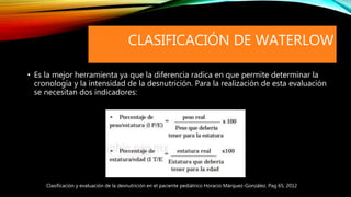 CLASIFICACIÓN DE WATERLOW
• Es la mejor herramienta ya que la diferencia radica en que permite determinar la
cronología y la intensidad de la desnutrición. Para la realización de esta evaluación
se necesitan dos indicadores:
Clasificación y evaluación de la desnutrición en el paciente pediátrico Horacio Márquez-González. Pag 65, 2012
 