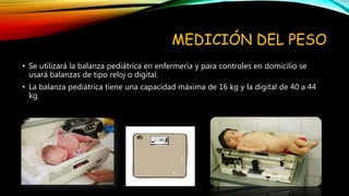 MEDICIÓN DEL PESO
• Se utilizará la balanza pediátrica en enfermería y para controles en domicilio se
usará balanzas de tipo reloj o digital.
• La balanza pediátrica tiene una capacidad máxima de 16 kg y la digital de 40 a 44
kg.
 