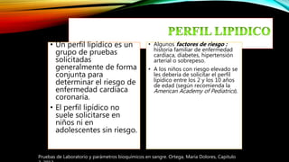 • Un perfil lipídico es un
grupo de pruebas
solicitadas
generalmente de forma
conjunta para
determinar el riesgo de
enfermedad cardíaca
coronaria.
• El perfil lipídico no
suele solicitarse en
niños ni en
adolescentes sin riesgo.
• Algunos factores de riesgo :
historia familiar de enfermedad
cardíaca, diabetes, hipertensión
arterial o sobrepeso.
• A los niños con riesgo elevado se
les debería de solicitar el perfil
lipídico entre los 2 y los 10 años
de edad (según recomienda la
American Academy of Pediatrics).
Pruebas de Laboratorio y parámetros bioquímicos en sangre. Ortega, María Dolores, Capitulo
 