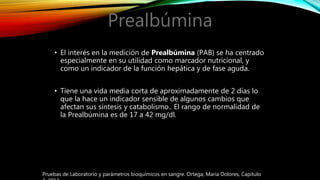 Prealbúmina
• El interés en la medición de Prealbúmina (PAB) se ha centrado
especialmente en su utilidad como marcador nutricional, y
como un indicador de la función hepática y de fase aguda.
• Tiene una vida media corta de aproximadamente de 2 días lo
que la hace un indicador sensible de algunos cambios que
afectan sus síntesis y catabolismo.. El rango de normalidad de
la Prealbúmina es de 17 a 42 mg/dl.
Pruebas de Laboratorio y parámetros bioquímicos en sangre. Ortega, María Dolores, Capitulo
 