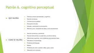 Patrón 6. cognitivo perceptual
 QUE VALORA:
 COMO SE VALORA:
 Patrones censorio perceptuales y cognitivos.
 Nivel de conciencia.
 Conciencia de la realidad.
 Percepción del dolor.
 lenguaje., ayuda para la comunicación.
 Memoria, juicio, compresión de ideas y toma de decisiones.
 Nivel de conciencia y orientación
 Nivel de instrucciones: si puede leer y escribir el idioma.
 Alteraciones cognitivas, como problemas para expresar ideas.
 Dificultad en el aprendizaje.
 Problemas del lenguaje.
 Miedos.
 Problemas de visión, audición, olfato, gusto o tacto.
 Alteración en la conducta.
 