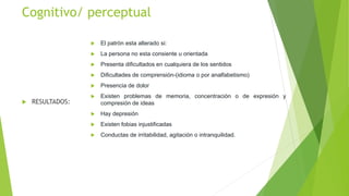 Cognitivo/ perceptual
 RESULTADOS:
 El patrón esta alterado si:
 La persona no esta consiente u orientada
 Presenta dificultados en cualquiera de los sentidos
 Dificultades de comprensión-(idioma o por analfabetismo)
 Presencia de dolor
 Existen problemas de memoria, concentración o de expresión y
compresión de ideas
 Hay depresión
 Existen fobias injustificadas
 Conductas de irritabilidad, agitación o intranquilidad.
 