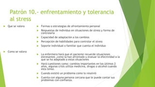 Patrón 10.- enfrentamiento y tolerancia
al stress
 Que se valora
 Como se valora
 Formas o estrategias de afrontamiento personal
 Respuestas de individuo en situaciones de stress y forma de
controlarla
 Capacidad de adaptación a los cambios
 Percepción de habilidades para controlar el stress
 Soporte individual o familiar que cuenta el individuo
 La enfermera hará que el paciente recuerde situaciones
estresantes ,como la han afrontado y evaluar la efectividad a la
que se ha adaptado a estas situaciones
 Hará cuestiones como: cambios importantes en los últimos 2
años, algunas crisis utiliza medicina, drogas o alcohol cuando
esta tenso.
 Cuando existió un problema como lo resolvió
 Cuenta con alguna persona cercana que le puede contar sus
problemas con confianza.
 