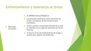 Enfrentamiento y tolerancia al stress
 Resultado
del patrón
 EL PATRON ESTA ALTERADO SI:
 Las personas manifiestan tener sensación de
stress y no dispone de herramientas para
controlarlo.
 Si ante cambio o situaciones difíciles de la vida
el individuo no es capas de afrontarlo de forma
efectiva
 Si recurre al uso de medicamentos de drogas a
alcohol para superar los problemas.
 