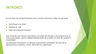 PATRONES:
Es una serie de comportamientos mas o menos comunes a todas las personas
 Contribuye a su salud
 Calidad de vida
 Logro de potencial humano
Esto se da de una manera secundaria a lo largo del tiempo y nos proporciona un
marco para poder valorar independientemente de la edad, el nivel de cuidado o
la patología
Los patrones funcionales: se obtiene importantes cantidades de dato de la
persona(físico, psíquico, social, del entorno y espiritual)
 