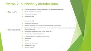Patrón 2: nutrición y metabolismo.
 Que valora.
 Como se valora.
 Consumo de alimentos y líquidos de acuerdo a sus necesidades metabólicas.
 Horario de comidas, preferencias.
 Problemas en su ingesta.
 Altura, peso y talla.
 Valoración de IMC.
 Valoración de alimentación.
 Números de comidas, lugar, horario, así como ingesta de líquidos diarios.
 Hacer preguntas sobre el tipo de alimentos que toma por grupos: frutas, verduras, carnes, pescados,
legumbres y lácteos.
 Valoración de problemas bucales (caries, ulceras,etc.)
 Valoración para problemas para comer.
 Problemas digestivos (nauseas, vómitos, pirosis)
 Intolerancias.
 Alergias.
 Suplementos alimenticios.
 Alteración en la piel.
 Lesiones cutáneas.
 