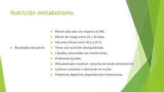 Nutrición metabolismo.
 Resultados del patrón
 Patrón alterado con respecto al IMC.
 Patrón de riesgo entre 25 y 30 años.
 Patrones eficaz entre 18.6 y 24.9.
 Tiene una nutrición desequilibrada.
 Líquidos consumidos son insuficientes.
 Problemas bucales.
 Dificultad para masticar. necesita de sonde alimentación
 Lesiones cutáneas o alteración en la piel.
 Problemas digestivos dependencias intolerancias.
 