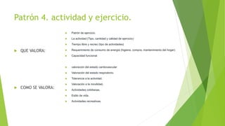 Patrón 4. actividad y ejercicio.
 QUE VALORA:
 COMO SE VALORA:
 Patrón de ejercicio.
 La actividad (Tipo, cantidad y calidad de ejercicio)
 Tiempo libre y recreo (tipo de actividades)
 Requerimiento de consumo de energía (higiene, compra, mantenimiento del hogar)
 Capacidad funcional
 valoración del estado cardiovascular
 Valoración del estado respiratorio.
 Tolerancia a la actividad.
 Valoración a la movilidad.
 Actividades cotidianas.
 Estilo de vida.
 Actividades recreativas.
 